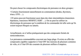 ELEC2753 - 2012 - Université catholique de Louvain
5
On peut classer les composants électroniques de puissance en deux groupes :
• Certains fonctionnent naturellement en commutation (diodes, thyristors,
triacs, GTO …).
• D’autres peuvent fonctionner aussi dans des états intermédiaires (transistors
bipolaires, transistors MOSFET, IGBT …). On ne peut les utiliser en
électronique de puissance qu’à condition de les commander de telle sorte qu’ils
soient toujours bloqués ou saturés.
Actuellement, on n’utilise pratiquement que des composants formés de
semiconducteurs.
Les puissances commandables couvrent une large plage. Il existe en effet des
composants capables supporter à l’état OFF des tensions de plusieurs centaines
de volts, et à l’état ON des courants de plusieurs milliers d’ampères.
 
