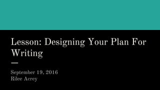 Lesson: Designing Your Plan For
Writing
September 19, 2016
Rilee Acrey
 