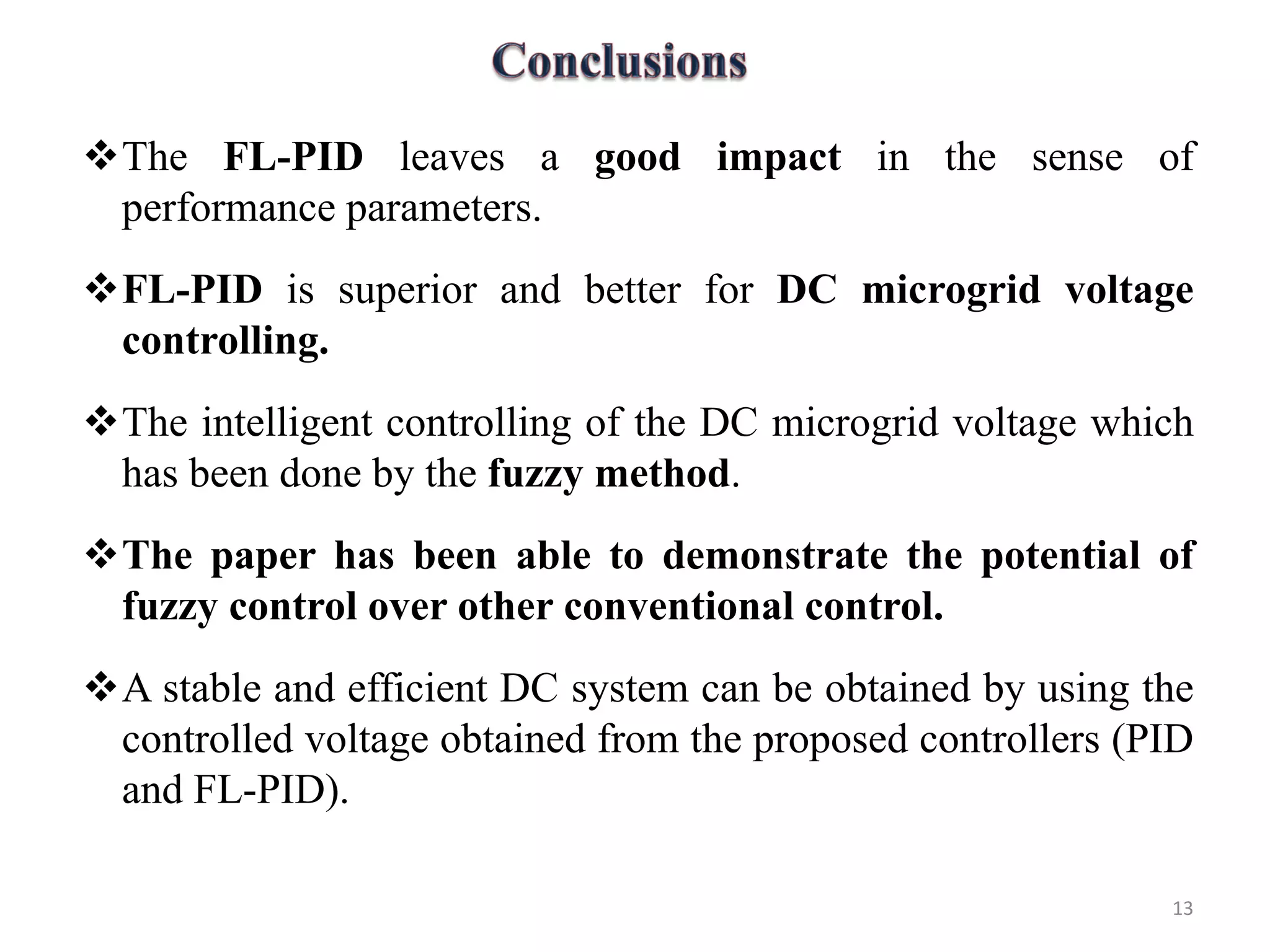 The FL-PID leaves a good impact in the sense of
performance parameters.
FL-PID is superior and better for DC microgrid voltage
controlling.
The intelligent controlling of the DC microgrid voltage which
has been done by the fuzzy method.
The paper has been able to demonstrate the potential of
fuzzy control over other conventional control.
A stable and efficient DC system can be obtained by using the
controlled voltage obtained from the proposed controllers (PID
and FL-PID).
13
 