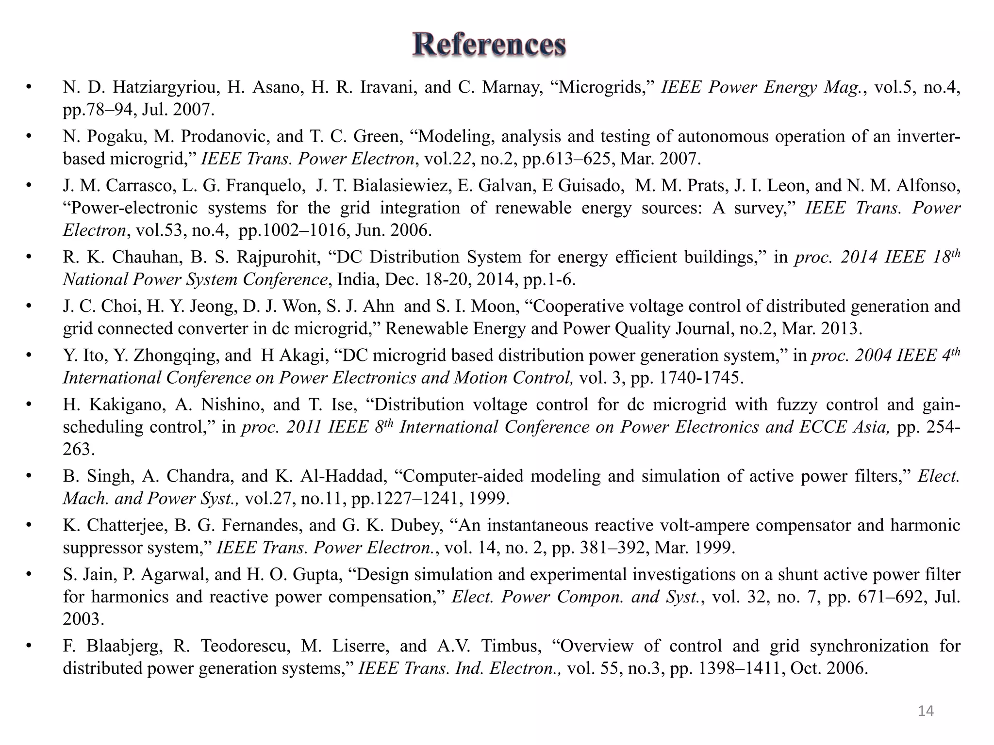 • N. D. Hatziargyriou, H. Asano, H. R. Iravani, and C. Marnay, “Microgrids,” IEEE Power Energy Mag., vol.5, no.4,
pp.78–94, Jul. 2007.
• N. Pogaku, M. Prodanovic, and T. C. Green, “Modeling, analysis and testing of autonomous operation of an inverter-
based microgrid,” IEEE Trans. Power Electron, vol.22, no.2, pp.613–625, Mar. 2007.
• J. M. Carrasco, L. G. Franquelo, J. T. Bialasiewiez, E. Galvan, E Guisado, M. M. Prats, J. I. Leon, and N. M. Alfonso,
“Power-electronic systems for the grid integration of renewable energy sources: A survey,” IEEE Trans. Power
Electron, vol.53, no.4, pp.1002–1016, Jun. 2006.
• R. K. Chauhan, B. S. Rajpurohit, “DC Distribution System for energy efficient buildings,” in proc. 2014 IEEE 18th
National Power System Conference, India, Dec. 18-20, 2014, pp.1-6.
• J. C. Choi, H. Y. Jeong, D. J. Won, S. J. Ahn and S. I. Moon, “Cooperative voltage control of distributed generation and
grid connected converter in dc microgrid,” Renewable Energy and Power Quality Journal, no.2, Mar. 2013.
• Y. Ito, Y. Zhongqing, and H Akagi, “DC microgrid based distribution power generation system,” in proc. 2004 IEEE 4th
International Conference on Power Electronics and Motion Control, vol. 3, pp. 1740-1745.
• H. Kakigano, A. Nishino, and T. Ise, “Distribution voltage control for dc microgrid with fuzzy control and gain-
scheduling control,” in proc. 2011 IEEE 8th International Conference on Power Electronics and ECCE Asia, pp. 254-
263.
• B. Singh, A. Chandra, and K. Al-Haddad, “Computer-aided modeling and simulation of active power filters,” Elect.
Mach. and Power Syst., vol.27, no.11, pp.1227–1241, 1999.
• K. Chatterjee, B. G. Fernandes, and G. K. Dubey, “An instantaneous reactive volt-ampere compensator and harmonic
suppressor system,” IEEE Trans. Power Electron., vol. 14, no. 2, pp. 381–392, Mar. 1999.
• S. Jain, P. Agarwal, and H. O. Gupta, “Design simulation and experimental investigations on a shunt active power filter
for harmonics and reactive power compensation,” Elect. Power Compon. and Syst., vol. 32, no. 7, pp. 671–692, Jul.
2003.
• F. Blaabjerg, R. Teodorescu, M. Liserre, and A.V. Timbus, “Overview of control and grid synchronization for
distributed power generation systems,” IEEE Trans. Ind. Electron., vol. 55, no.3, pp. 1398–1411, Oct. 2006.
14
 