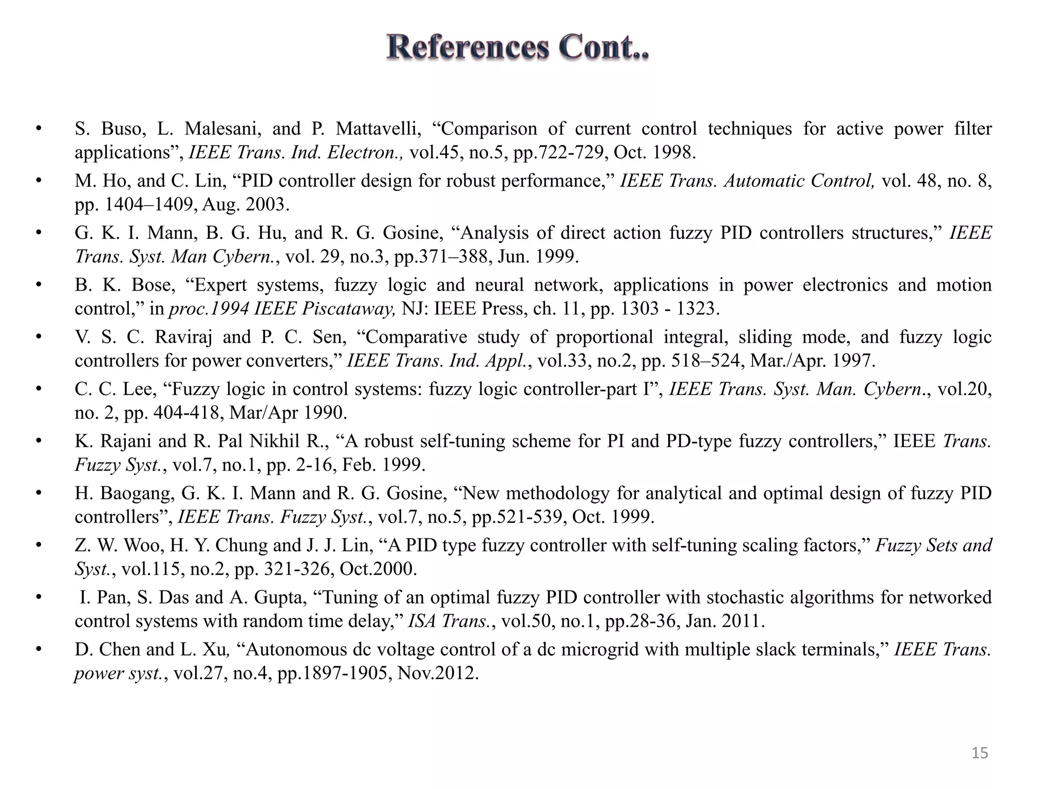 • S. Buso, L. Malesani, and P. Mattavelli, “Comparison of current control techniques for active power filter
applications”, IEEE Trans. Ind. Electron., vol.45, no.5, pp.722-729, Oct. 1998.
• M. Ho, and C. Lin, “PID controller design for robust performance,” IEEE Trans. Automatic Control, vol. 48, no. 8,
pp. 1404–1409, Aug. 2003.
• G. K. I. Mann, B. G. Hu, and R. G. Gosine, “Analysis of direct action fuzzy PID controllers structures,” IEEE
Trans. Syst. Man Cybern., vol. 29, no.3, pp.371–388, Jun. 1999.
• B. K. Bose, “Expert systems, fuzzy logic and neural network, applications in power electronics and motion
control,” in proc.1994 IEEE Piscataway, NJ: IEEE Press, ch. 11, pp. 1303 - 1323.
• V. S. C. Raviraj and P. C. Sen, “Comparative study of proportional integral, sliding mode, and fuzzy logic
controllers for power converters,” IEEE Trans. Ind. Appl., vol.33, no.2, pp. 518–524, Mar./Apr. 1997.
• C. C. Lee, “Fuzzy logic in control systems: fuzzy logic controller-part I”, IEEE Trans. Syst. Man. Cybern., vol.20,
no. 2, pp. 404-418, Mar/Apr 1990.
• K. Rajani and R. Pal Nikhil R., “A robust self-tuning scheme for PI and PD-type fuzzy controllers,” IEEE Trans.
Fuzzy Syst., vol.7, no.1, pp. 2-16, Feb. 1999.
• H. Baogang, G. K. I. Mann and R. G. Gosine, “New methodology for analytical and optimal design of fuzzy PID
controllers”, IEEE Trans. Fuzzy Syst., vol.7, no.5, pp.521-539, Oct. 1999.
• Z. W. Woo, H. Y. Chung and J. J. Lin, “A PID type fuzzy controller with self-tuning scaling factors,” Fuzzy Sets and
Syst., vol.115, no.2, pp. 321-326, Oct.2000.
• I. Pan, S. Das and A. Gupta, “Tuning of an optimal fuzzy PID controller with stochastic algorithms for networked
control systems with random time delay,” ISA Trans., vol.50, no.1, pp.28-36, Jan. 2011.
• D. Chen and L. Xu, “Autonomous dc voltage control of a dc microgrid with multiple slack terminals,” IEEE Trans.
power syst., vol.27, no.4, pp.1897-1905, Nov.2012.
15
 