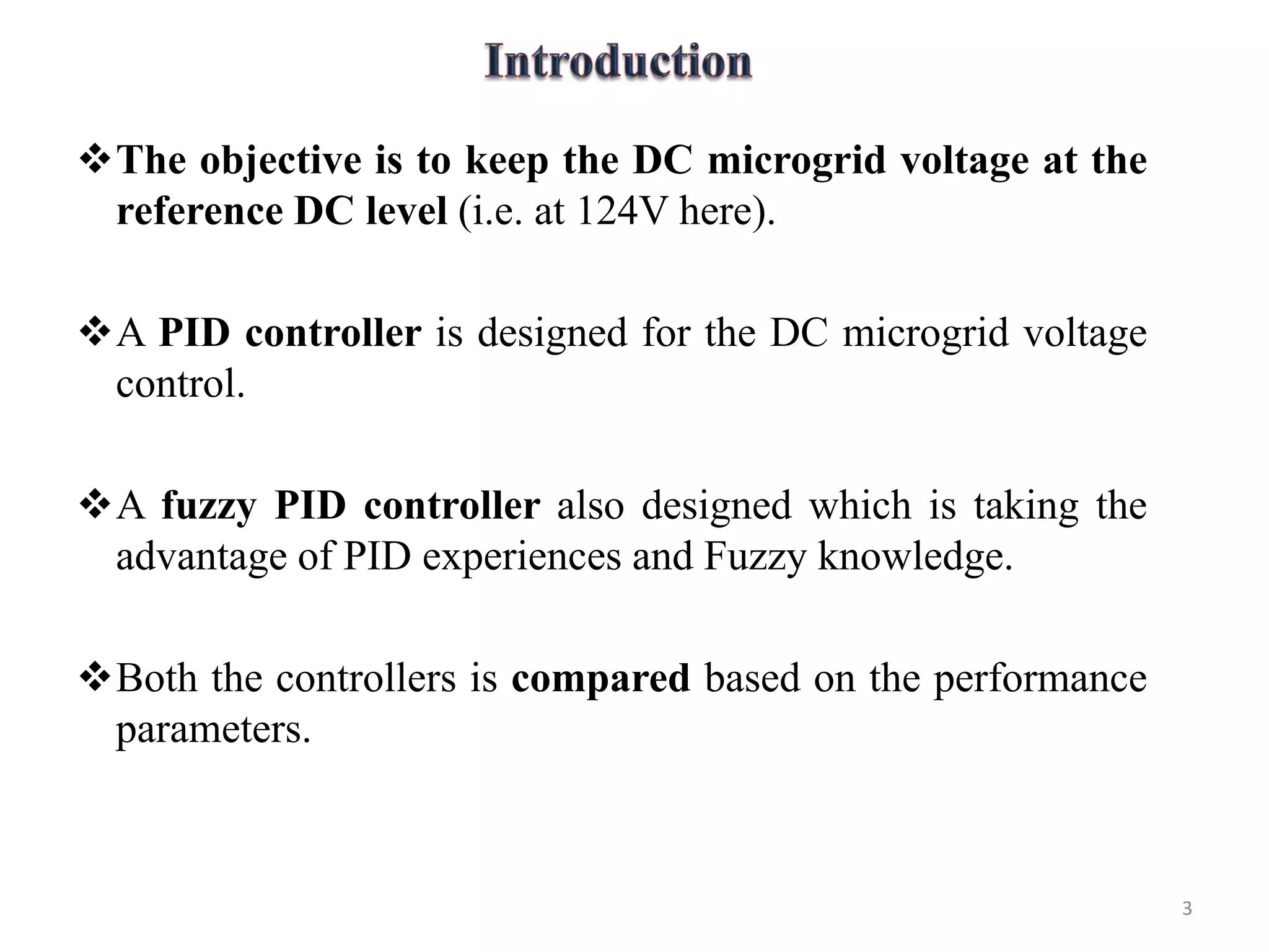 The objective is to keep the DC microgrid voltage at the
reference DC level (i.e. at 124V here).
A PID controller is designed for the DC microgrid voltage
control.
A fuzzy PID controller also designed which is taking the
advantage of PID experiences and Fuzzy knowledge.
Both the controllers is compared based on the performance
parameters.
3
 