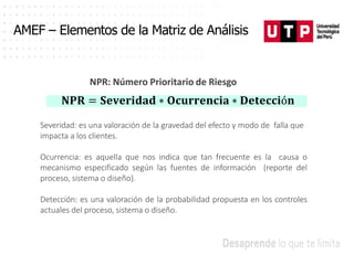 AMEF – Elementos de la Matriz de Análisis
NPR: Número Prioritario de Riesgo
𝐍𝐏𝐑 = 𝐒𝐞𝐯𝐞𝐫𝐢𝐝𝐚𝐝 ∗ 𝐎𝐜𝐮𝐫𝐫𝐞𝐧𝐜𝐢𝐚 ∗ 𝐃𝐞𝐭𝐞𝐜𝐜𝐢ó𝐧
Severidad: es una valoración de la gravedad del efecto y modo de falla que
impacta a los clientes.
Ocurrencia: es aquella que nos indica que tan frecuente es la causa o
mecanismo especificado según las fuentes de información (reporte del
proceso, sistema o diseño).
Detección: es una valoración de la probabilidad propuesta en los controles
actuales del proceso, sistema o diseño.
 