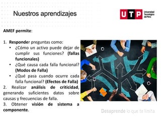 Nuestros aprendizajes
AMEF permite:
1. Responder preguntas como:
• ¿Cómo un activo puede dejar de
cumplir sus funciones? (fallas
funcionales)
• ¿Qué causa cada falla funcional?
(Modos de Falla)
• ¿Qué pasa cuando ocurre cada
falla funcional? (Efectos de Falla)
2. Realizar análisis de criticidad,
generando suficientes datos sobre
causas y frecuencias de falla.
3. Obtener visión de sistema a
componente.
 