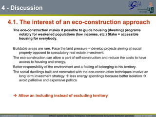 4.1. The interest of an eco-construction approach 4 - Discussion Guénaël DEVILLET– Université de Liège  Diffusion spatiale des réseaux d’entreprises multi-établissements de la grande distribution spécialisée   Salerno  4-7 nov 2009 The eco-construction makes it possible to guide housing (dwelling) programs notably for weakened populations (low incomes, etc.) Stake = accessible housing for everybody.  Buildable areas are rare. Face the land pressure – develop projects aiming at social property opposed to speculatory real estate investment. The eco-construction can allow a part of self-construction and reduce the costs to have access to housing and energy.  Better responsibility of the environment and a feeling of belonging to his territory. The social dwellings built and renovated with the eco-construction techniques involve an long term investment strategy    less energy spendings because better isolation    avoid palliative and expensive politics    Allow an including instead of excluding territory 