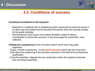 4.2. Conditions of  success 4 - Discussion Investment considered on the long term   Depends on a political wish to heightening public awareness to build and reniew in an other way and implies that the deciders themselves show the example notably for the public buildings Administrations have to give more bylaws flexibility notably to allow a mutualisation of community services    also encourage the social links, more collective. Validate the competences  of the innovation bearer which aren’t big public organisms.  - Today, in North Luxembourg,  it’s the  social economy  which has this know-how! What about the positioning of the formation operators in the field of the professional qualification - Cross the expertise, integrate the eco-construction within the academic channels and use foreign expertises.  Guénaël DEVILLET– Université de Liège  Diffusion spatiale des réseaux d’entreprises multi-établissements de la grande distribution spécialisée   Salerno  4-7 nov 2009 