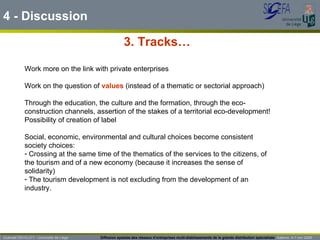 3. Tracks…  4 - Discussion Work more on the link with private enterprises Work on the question of  values  (instead of a thematic or sectorial approach)  Through the education, the culture and the formation, through the eco-construction channels, assertion of the stakes of a territorial eco-development! Possibility of creation of label Social, economic, environmental and cultural choices become consistent society choices: Crossing at the same time of the thematics of the services to the citizens, of the tourism and of a new economy (because it increases the sense of solidarity) The tourism development is not excluding from the development of an industry. Guénaël DEVILLET– Université de Liège  Diffusion spatiale des réseaux d’entreprises multi-établissements de la grande distribution spécialisée   Salerno  4-7 nov 2009 