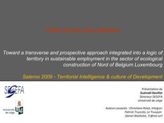Toward a transverse and prospective approach integrated into a logic of territory in sustainable employment in the sector of ecological construction of Nord of Belgium Luxembourg Salerno 2009 - Territorial Intelligence & culture of Development Présentation de Guénaël Devillet Directeur SEGEFA Université de Liège Auteurs associés : Christiane Rulot, Integra+ Patrick Truccolo, Le Trusquin  Daniel Wathelet, Tr@me scrl Thank you for your attention  