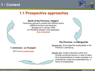 1 - Context General aim : Encourage the employability in the Province Luxembourg Specific aim : Create a dynamics within and through concerned sectors, in order to allow their representatives to create synergies in a professional, suited and sustainable way, in terms of employability. 1.1 Prospective approaches The Province : La Marguerite Guénaël DEVILLET– Université de Liège  Diffusion spatiale des réseaux d’entreprises multi-établissements de la grande distribution spécialisée   Salerno  4-7 nov 2009 North of the Province: Intégra+ Transverse approach crossed with different actors  (différent horizons and sénarios)  Brought out in January 2008 LE TRUSCIN already in the application Eco innovation EFT in  éco construction 1 commune : Le Trusquin  