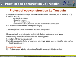 Project of eco-construction Le Trusquin Enterprise of Formation through the work ( Entreprise de Formation par le Travail  (EFT)) 4 sectors (600 k€) : - Transport et mobility - Soldering ironwork - Environmental planning - Construction (450k€) for which 80% are devoted to éco-construction EFT « compartmentalized » in the pre-qualifying  Area of expertise: Coats, bioclimatic isolation, airtightness New projet birth of an integrated project with 3 other partners : shared group New building: showcase and didactic and evolving place Formation of DE and professionals Project to carry out a cluster of enterprise allowing a global answer (need for slate worker, heating engineer…) Integrated project Ex : Andage deals with the integration of disable persons within the project 2 -  Projet of eco-construction Le Trusquin Guénaël DEVILLET– Université de Liège  Diffusion spatiale des réseaux d’entreprises multi-établissements de la grande distribution spécialisée   Salerno  4-7 nov 2009 