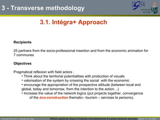 3.1. Intégra+ Approach Guénaël DEVILLET– Université de Liège  Diffusion spatiale des réseaux d’entreprises multi-établissements de la grande distribution spécialisée   Salerno  4-7 nov 2009 Recipients   25 partners from the socio-professional insertion and from the economic animation for  7 communes Objectives Pragmatical reflexion with field actors : Think about the territorial potentialities with production of visuals valorisation of the system by crossing the social  with the economic encourage the appropriation of the prospective attitude (between local and global, today and tomorrow, from the intention to the action…) Increase the value of the network logics (put projects together, convergence  of the  éco-construction  thematic– tourism – services to persons). 3 - Transverse methodology 