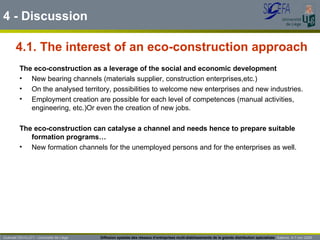 4.1. The interest of an eco-construction approach 4 - Discussion Guénaël DEVILLET– Université de Liège  Diffusion spatiale des réseaux d’entreprises multi-établissements de la grande distribution spécialisée   Salerno  4-7 nov 2009 The eco-construction as a leverage of the social and economic development New bearing channels (materials supplier, construction enterprises,etc.) On the analysed territory, possibilities to welcome new enterprises and new industries. Employment creation are possible for each level of competences (manual activities, engineering, etc.)Or even the creation of new jobs. The eco-construction can catalyse a channel and needs hence to prepare suitable formation programs… New formation channels for the unemployed persons and for the enterprises as well. 