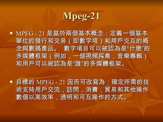 Mpeg-21 MPEG - 21 是基於兩個基本概念：定義一個基本單位的發行和交易（即數字項）和用戶交互的概念與數碼產品。   數字項目可以被認為是“什麼”的多媒體框架（例如，一個視頻採集，音樂專輯）和用戶可以被認為是“誰”的多媒體框架。   目標的 MPEG - 21 因而可改寫為：確定所需的技術支持用戶交流，訪問，消費，貿易和其他操作數個以高效率，透明和可互操作的方式。   