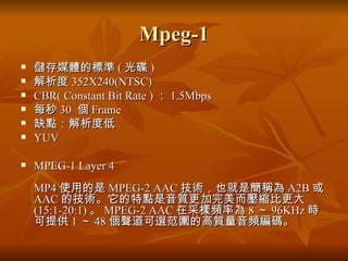 Mpeg-1 儲存媒體的標準 ( 光碟 ) 解析度 352X240(NTSC) CBR( Constant Bit Rate ) ： 1.5Mbps 每秒 30  個 Frame 缺點：解析度低 YUV MPEG-1 Layer 4 MP4 使用的是 MPEG-2 AAC 技術，也就是簡稱為 A2B 或 AAC 的技術。它的特點是音質更加完美而壓縮比更大 (15:1-20:1) 。 MPEG-2 AAC 在采樣頻率為 8 ～ 96KHz 時可提供 1 ～ 48 個聲道可選范圍的高質量音頻編碼。  
