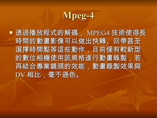 Mpeg-4 透過播放程式的解碼， MPEG4 技術使得長時間的動畫影像可以做出快轉、回帶甚至選擇時間點等這些動作，目前僅有較新型的數位相機使用該規格進行動畫錄製，若再結合專業鏡頭的效能，動畫錄製效果與 DV 相比，毫不遜色。  