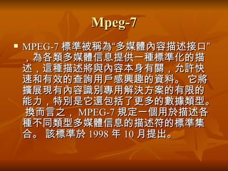 Mpeg-7 MPEG-7 標準被稱為“多媒體內容描述接口”，為各類多媒體信息提供一種標準化的描述，這種描述將與內容本身有關，允許快速和有效的查詢用戶感興趣的資料。 它將擴展現有內容識別專用解決方案的有限的能力，特別是它還包括了更多的數據類型。 換而言之， MPEG-7 規定一個用於描述各種不同類型多媒體信息的描述符的標準集合。 該標準於 1998 年 10 月提出。  