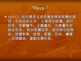 Mpeg-7 MPEG-7 的目標是支持多種音頻和視覺的描述，包括自由文本、 N 維時空結構、統計信息、客觀屬性、主觀屬性、生產屬性和組合信息。 對於視覺信息，描述將包括顏色、視覺對象、紋理、草圖、形狀、體積、空間關係、運動及變形等。  