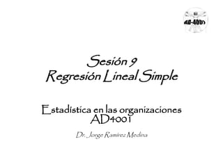Sesión 9 
Regresión Lineal Simple 
Estadística en las organizaciones 
AD4001 
Dr. Jorge Ramírez Medina 
 