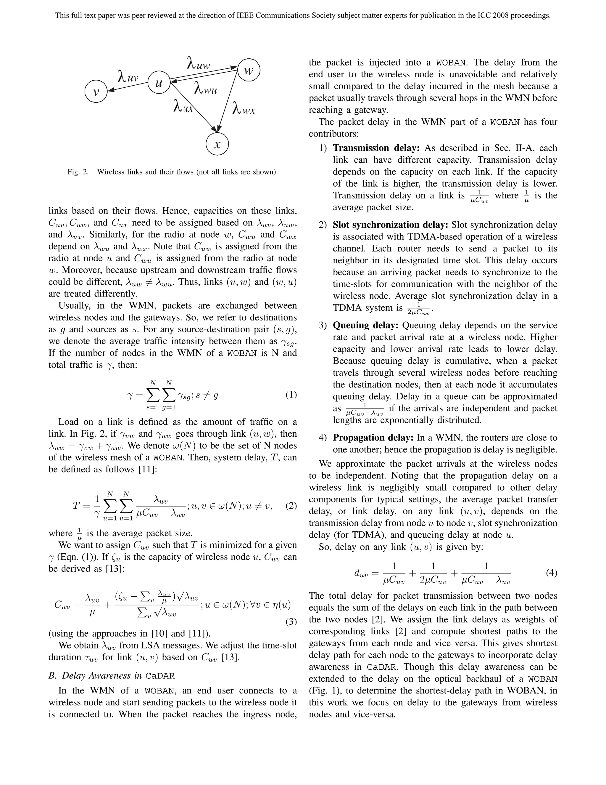 This full text paper was peer reviewed at the direction of IEEE Communications Society subject matter experts for publication in the ICC 2008 proceedings.




                                                 uw                            the packet is injected into a WOBAN. The delay from the
                       uv
                                                              w                end user to the wireless node is unavoidable and relatively
                                  u                 wu                         small compared to the delay incurred in the mesh because a
              v                                                                packet usually travels through several hops in the WMN before
                                            ux                wx               reaching a gateway.
                                                                                  The packet delay in the WMN part of a WOBAN has four
                                                                               contributors:
                                                       x                          1) Transmission delay: As described in Sec. II-A, each
                                                                                     link can have different capacity. Transmission delay
    Fig. 2.   Wireless links and their ﬂows (not all links are shown).               depends on the capacity on each link. If the capacity
                                                                                     of the link is higher, the transmission delay is lower.
                                                                                                                          1         1
                                                                                     Transmission delay on a link is µCuv where µ is the
links based on their ﬂows. Hence, capacities on these links,                         average packet size.
Cuv , Cuw , and Cux need to be assigned based on λuv , λuw ,                      2) Slot synchronization delay: Slot synchronization delay
and λux . Similarly, for the radio at node w, Cwu and Cwx                            is associated with TDMA-based operation of a wireless
depend on λwu and λwx . Note that Cuw is assigned from the                           channel. Each router needs to send a packet to its
radio at node u and Cwu is assigned from the radio at node                           neighbor in its designated time slot. This delay occurs
w. Moreover, because upstream and downstream trafﬁc ﬂows                             because an arriving packet needs to synchronize to the
could be different, λuw = λwu . Thus, links (u, w) and (w, u)                        time-slots for communication with the neighbor of the
are treated differently.                                                             wireless node. Average slot synchronization delay in a
   Usually, in the WMN, packets are exchanged between                                                     1
                                                                                     TDMA system is 2µCuv .
wireless nodes and the gateways. So, we refer to destinations
as g and sources as s. For any source-destination pair (s, g),                    3) Queuing delay: Queuing delay depends on the service
we denote the average trafﬁc intensity between them as γsg .                         rate and packet arrival rate at a wireless node. Higher
If the number of nodes in the WMN of a WOBAN is N and                                capacity and lower arrival rate leads to lower delay.
total trafﬁc is γ, then:                                                             Because queuing delay is cumulative, when a packet
                                                                                     travels through several wireless nodes before reaching
                              N       N                                              the destination nodes, then at each node it accumulates
                       γ=                  γsg ; s = g                   (1)         queuing delay. Delay in a queue can be approximated
                             s=1 g=1                                                 as µCuv1 uv if the arrivals are independent and packet
                                                                                              −λ
   Load on a link is deﬁned as the amount of trafﬁc on a                             lengths are exponentially distributed.
link. In Fig. 2, if γvw and γuw goes through link (u, w), then                    4) Propagation delay: In a WMN, the routers are close to
λuw = γvw + γuw . We denote ω(N ) to be the set of N nodes                           one another; hence the propagation is delay is negligible.
of the wireless mesh of a WOBAN. Then, system delay, T , can
                                                                                  We approximate the packet arrivals at the wireless nodes
be deﬁned as follows [11]:
                                                                               to be independent. Noting that the propagation delay on a
                                                                               wireless link is negligibly small compared to other delay
                  N   N
              1              λuv                                               components for typical settings, the average packet transfer
       T =                           ; u, v ∈ ω(N ); u = v,              (2)
              γ           µCuv − λuv                                           delay, or link delay, on any link (u, v), depends on the
                  u=1 v=1
                                                                               transmission delay from node u to node v, slot synchronization
       1
where µ is the average packet size.                                            delay (for TDMA), and queueing delay at node u.
  We want to assign Cuv such that T is minimized for a given                      So, delay on any link (u, v) is given by:
γ (Eqn. (1)). If ζu is the capacity of wireless node u, Cuv can
be derived as [13]:                                                                                    1       1         1
                                                                                             duv =         +       +                                     (4)
                                                                                                      µCuv   2µCuv   µCuv − λuv
                                  λuv
                                          √
         λuv   (ζu −          v    µ )        λuv                              The total delay for packet transmission between two nodes
 Cuv   =     +                   √                  ; u ∈ ω(N ); ∀v ∈ η(u)     equals the sum of the delays on each link in the path between
          µ                  v       λuv
                                                       (3)                     the two nodes [2]. We assign the link delays as weights of
(using the approaches in [10] and [11]).                                       corresponding links [2] and compute shortest paths to the
  We obtain λuv from LSA messages. We adjust the time-slot                     gateways from each node and vice versa. This gives shortest
duration τuv for link (u, v) based on Cuv [13].                                delay path for each node to the gateways to incorporate delay
                                                                               awareness in CaDAR. Though this delay awareness can be
B. Delay Awareness in CaDAR                                                    extended to the delay on the optical backhaul of a WOBAN
   In the WMN of a WOBAN, an end user connects to a                            (Fig. 1), to determine the shortest-delay path in WOBAN, in
wireless node and start sending packets to the wireless node it                this work we focus on delay to the gateways from wireless
is connected to. When the packet reaches the ingress node,                     nodes and vice-versa.
 
