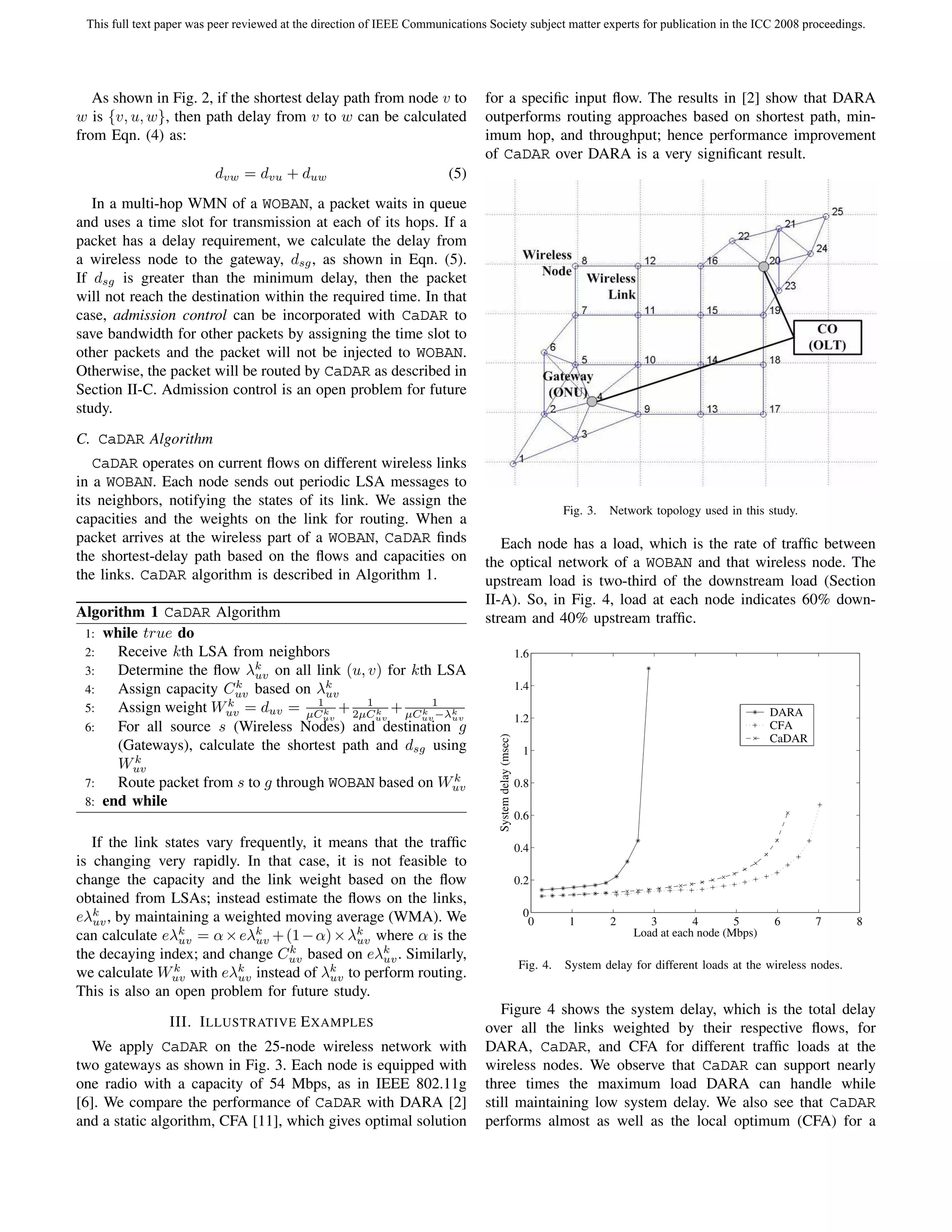 This full text paper was peer reviewed at the direction of IEEE Communications Society subject matter experts for publication in the ICC 2008 proceedings.




   As shown in Fig. 2, if the shortest delay path from node v to               for a speciﬁc input ﬂow. The results in [2] show that DARA
w is {v, u, w}, then path delay from v to w can be calculated                  outperforms routing approaches based on shortest path, min-
from Eqn. (4) as:                                                              imum hop, and throughput; hence performance improvement
                                                                               of CaDAR over DARA is a very signiﬁcant result.
                          dvw = dvu + duw                               (5)
   In a multi-hop WMN of a WOBAN, a packet waits in queue
and uses a time slot for transmission at each of its hops. If a
packet has a delay requirement, we calculate the delay from
a wireless node to the gateway, dsg , as shown in Eqn. (5).
If dsg is greater than the minimum delay, then the packet
will not reach the destination within the required time. In that
case, admission control can be incorporated with CaDAR to
save bandwidth for other packets by assigning the time slot to
other packets and the packet will not be injected to WOBAN.
Otherwise, the packet will be routed by CaDAR as described in
Section II-C. Admission control is an open problem for future
study.
C. CaDAR Algorithm
   CaDAR operates on current ﬂows on different wireless links
in a WOBAN. Each node sends out periodic LSA messages to
its neighbors, notifying the states of its link. We assign the
                                                                                                                  Fig. 3.   Network topology used in this study.
capacities and the weights on the link for routing. When a
packet arrives at the wireless part of a WOBAN, CaDAR ﬁnds                        Each node has a load, which is the rate of trafﬁc between
the shortest-delay path based on the ﬂows and capacities on                    the optical network of a WOBAN and that wireless node. The
the links. CaDAR algorithm is described in Algorithm 1.                        upstream load is two-third of the downstream load (Section
                                                                               II-A). So, in Fig. 4, load at each node indicates 60% down-
Algorithm 1 CaDAR Algorithm                                                    stream and 40% upstream trafﬁc.
 1: while true do
 2:   Receive kth LSA from neighbors                                                                    1.6
 3:   Determine the ﬂow λk on all link (u, v) for kth LSA
                           uv
 4:   Assign capacity Cuv based on λk
                         k
                                       uv
                                                                                                        1.4
 5:   Assign weight Wuv = duv = µC k + 2µC k + µC k 1 k
                       k             1       1
                                                    uv −λuv
                                      uv       uv
                                                                                                                                                           DARA
                                                                                                        1.2
 6:   For all source s (Wireless Nodes) and destination g                                                                                                  CFA
                                                                                  System delay (msec)




                                                                                                                                                           CaDAR
      (Gateways), calculate the shortest path and dsg using                                              1
         k
      Wuv
                                                         k
 7:   Route packet from s to g through WOBAN based on Wuv                                               0.8
 8: end while
                                                                                                        0.6

   If the link states vary frequently, it means that the trafﬁc                                         0.4
is changing very rapidly. In that case, it is not feasible to
change the capacity and the link weight based on the ﬂow                                                0.2
obtained from LSAs; instead estimate the ﬂows on the links,
eλk , by maintaining a weighted moving average (WMA). We
   uv
                                                                                                         0
                                                                                                          0        1        2      3        4       5      6       7        8
can calculate eλk = α × eλk + (1 − α) × λk where α is the
                  uv          uv             uv
                                                                                                                                Load at each node (Mbps)
the decaying index; and change Cuv based on eλk . Similarly,
                                   k
                                                  uv
                                                                                                        Fig. 4.   System delay for different loads at the wireless nodes.
we calculate Wuv with eλk instead of λk to perform routing.
                 k
                           uv             uv
This is also an open problem for future study.
                                                                                  Figure 4 shows the system delay, which is the total delay
                 III. I LLUSTRATIVE E XAMPLES                                  over all the links weighted by their respective ﬂows, for
   We apply CaDAR on the 25-node wireless network with                         DARA, CaDAR, and CFA for different trafﬁc loads at the
two gateways as shown in Fig. 3. Each node is equipped with                    wireless nodes. We observe that CaDAR can support nearly
one radio with a capacity of 54 Mbps, as in IEEE 802.11g                       three times the maximum load DARA can handle while
[6]. We compare the performance of CaDAR with DARA [2]                         still maintaining low system delay. We also see that CaDAR
and a static algorithm, CFA [11], which gives optimal solution                 performs almost as well as the local optimum (CFA) for a
 