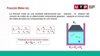 Fracción Molar (x):
La fracción molar es una cantidad adimensional que expresa la relación del
número de moles de un determinado componente gaseoso, respecto al número total
de moles de todos los componentes en una mezcla.
PT
V
PT = PA + PB
 