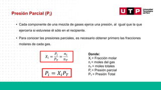 Presión Parcial (Pi)
• Cada componente de una mezcla de gases ejerce una presión, al igual que la que
ejercería si estuviese él sólo en el recipiente.
• Para conocer las presiones parciales, es necesario obtener primero las fracciones
molares de cada gas.
Donde:
Xi = Fracción molar
ni = moles del gas
nT = moles totales
Pi = Presión parcial
PT = Presión Total
 