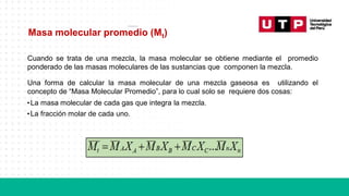 Masa molecular promedio (Mt)
Cuando se trata de una mezcla, la masa molecular se obtiene mediante el promedio
ponderado de las masas moleculares de las sustancias que componen la mezcla.
Una forma de calcular la masa molecular de una mezcla gaseosa es utilizando el
concepto de “Masa Molecular Promedio”, para lo cual solo se requiere dos cosas:
•La masa molecular de cada gas que integra la mezcla.
•La fracción molar de cada uno.
 