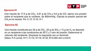 Una mezcla de 17,6 g de CO2, 4,81 g de CH4 y 5,6 g de CO, ejerce una presión
sobre el recipiente que la contiene, de 800mmHg. Calcula la presión parcial del
CH4 en la mezcla. Pa: C:12, O:16, H:1
Ejercicio 01
Ejercicio 02
Una mezcla constituida por 26 g de CO2, 20 g de SO2 y 12 g de H2 se deposita
en un recipiente a las condiciones de 30°C y 3 atm de presión. Determinar el
volumen del recipiente. (Expresar la respuesta con un decimal).
Datos: P.A (uma): H=1; C=12; O=16; S=32; R=0,082 atm.L/mol.K
 