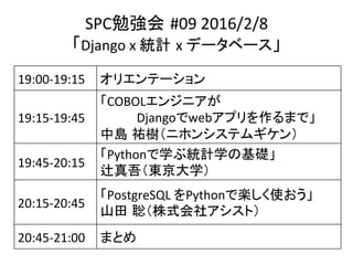 SPC勉強会 #09	2016/2/8	
「Django	x	統計 x	データベース」	
19:00-19:15	 オリエンテーション	
19:15-19:45	
「COBOLエンジニアが	
　　　　Djangoでwebアプリを作るまで」	
中島 祐樹（ニホンシステムギケン）	
19:45-20:15	
「Pythonで学ぶ統計学の基礎」	
辻真吾（東京大学）	
20:15-20:45	
「PostgreSQL	をPythonで楽しく使おう」	
山田 聡（株式会社アシスト）	
20:45-21:00	 まとめ	
 