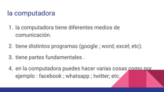 la computadora
1. la computadora tiene diferentes medios de
comunicación.
2. tiene distintos programas (google ; word; excel; etc).
3. tiene partes fundamentales .
4. en la computadora puedes hacer varias cosas como por
ejemplo : facebook ; whatsapp ; twitter; etc.