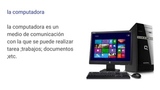 la computadora
la computadora es un
medio de comunicación
con la que se puede realizar
tarea ;trabajos; documentos
;etc.