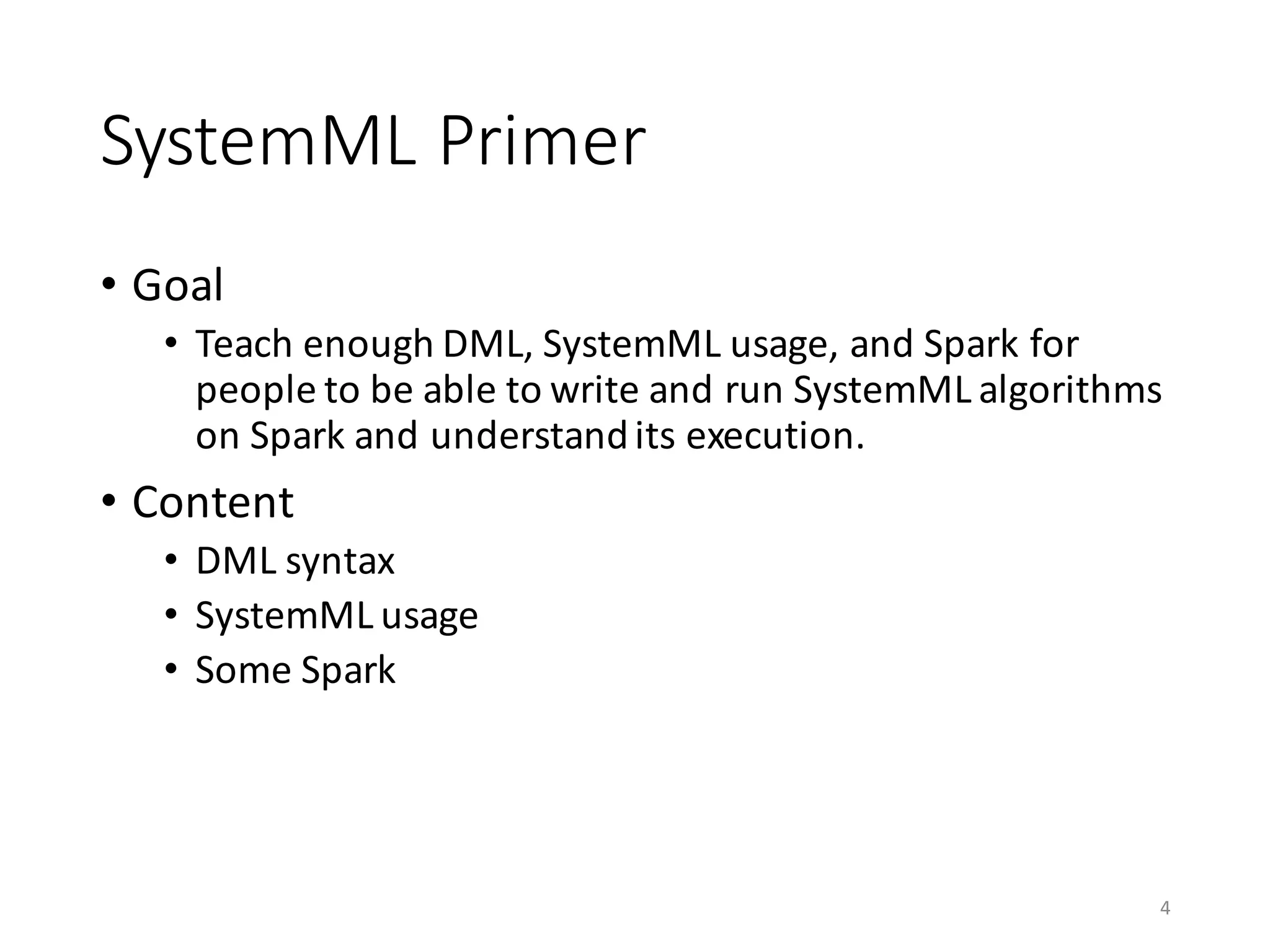 SystemML	Primer
• Goal
• Teach	enough	DML,	SystemML	usage,	and	Spark	for	
people	to	be	able	to	write	and	run	SystemML	algorithms	
on	Spark	and	understand	its	execution.
• Content
• DML	syntax
• SystemML	usage	
• Some	Spark
4
 