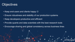 Objectives
• Keep end-users and clients happy 
• Ensure robustness and stability of our production systems
• Keep developers productive and efficient
• Provide quants and data scientists with the best research tools
• Encourage sharing and global consistency across business lines
 