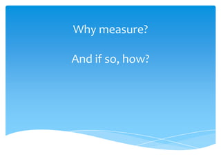 Why measure?
And if so, how?
 