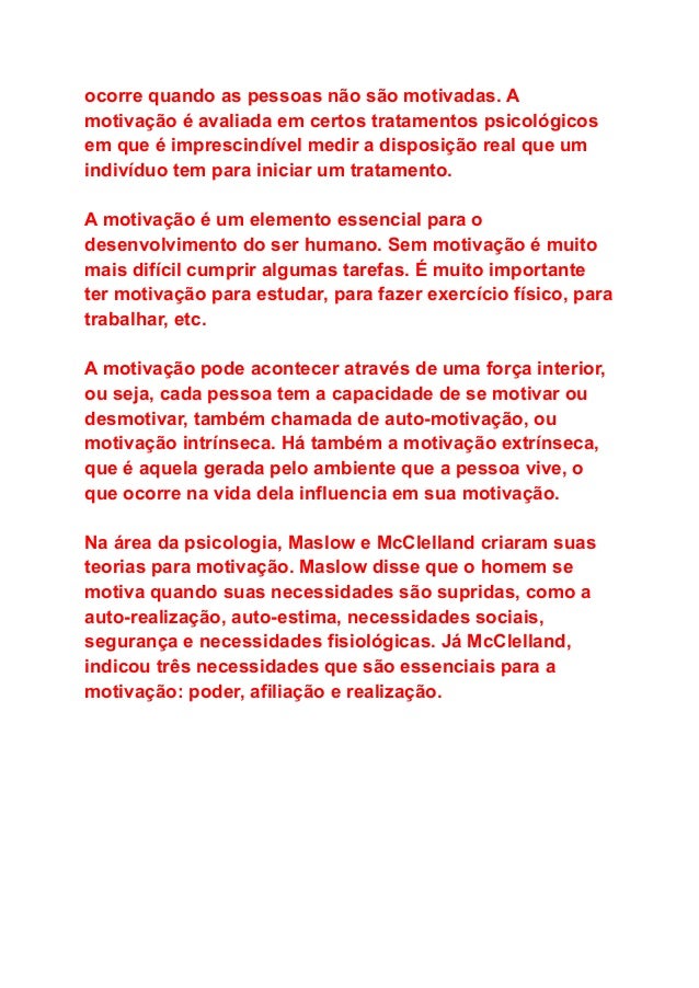 ocorre quando as pessoas não são motivadas. A
motivação é avaliada em certos tratamentos psicológicos
em que é imprescindível medir a disposição real que um
indivíduo tem para iniciar um tratamento.
A motivação é um elemento essencial para o
desenvolvimento do ser humano. Sem motivação é muito
mais difícil cumprir algumas tarefas. É muito importante
ter motivação para estudar, para fazer exercício físico, para
trabalhar, etc.
A motivação pode acontecer através de uma força interior,
ou seja, cada pessoa tem a capacidade de se motivar ou
desmotivar, também chamada de auto-motivação, ou
motivação intrínseca. Há também a motivação extrínseca,
que é aquela gerada pelo ambiente que a pessoa vive, o
que ocorre na vida dela influencia em sua motivação.
Na área da psicologia, Maslow e McClelland criaram suas
teorias para motivação. Maslow disse que o homem se
motiva quando suas necessidades são supridas, como a
auto-realização, auto-estima, necessidades sociais,
segurança e necessidades fisiológicas. Já McClelland,
indicou três necessidades que são essenciais para a
motivação: poder, afiliação e realização.
 