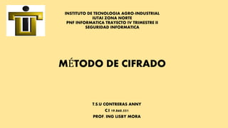 INSTITUTO DE TECNOLOGIA AGRO-INDUSTRIAL
IUTAI ZONA NORTE
PNF INFORMATICA TRAYECTO IV TRIMESTRE II
SEGURIDAD INFORMATICA
MÉTODO DE CIFRADO
T.S.U CONTRERAS ANNY
C.I 19.860.551
PROF. ING LISBY MORA
 