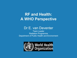 RF and Health:
A WHO Perspective
Dr E. van Deventer
Team Leader
Radiation Programme
Department of Public Health and Environment
RF and Health:
A WHO Perspective
Dr E. van Deventer
Team Leader
Radiation Programme
Department of Public Health and Environment
 