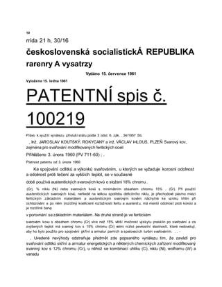 10
rrida 21 h, 30/16
československá socialistickÁ REPUBLIKA
rarenry A vysatrzy
Vydáno 15. července 1961
Vyloženo 15. ledna 1961
PATENTNÍ spis č.
100219
Právo k využití vynálezu přísluší státu podle 3 odst. 6. zák. . 34/1957 Sb.
, Inž. JAROSLAV KOUTSKÝ, ROKYCANY a inž. VÁCLAV ÞILOUS, PLZEŇ Svarový kov,
zejména pro svařování modifikovaných feritických ocelí
Přihlášeno 3. února 1960 (PV 711-60) ; .
Platnost patentu od 3. února 1960
Ke spojování odlitků a výkovků svařováním, u kterých se vyžaduje korosní odolnost
a odolnost proti tečení za vyšších teplot, se v současné
době používá austenitických svarových kovů o složení 18% chromu .
(Cr), % niklu (Ni) nebo svarových kovů s minimálním obsahem chromu 15% . (Cr). Při použití
austenitických svarových kovů, nehledě na velkou spotřebu deficitního niklu, je přechodové pásmo miezi
feritickým základním materiálem a austenitickým svarovým kovėm náchylné ke vzniku trhlin při
ochlazování a po něm (rozdílný koeficient roztažnosti feritu a austenitu, má menší odolnost proti korosi a
je rozdílné barvy
v porovnání se základním materiálem. Na druhé straně je ve feritickém
svarovém kovu s obsahem chromu (Cr) více než 15% větší možnost výskytu prasklin po svařování a za
zvýšených teplot má svarový kov s 15% chromu (Cr) velmi nízké pevnostní vlastnosti, které nedovolují,
aby ho bylo použito pro spojování şkříní a armatur parních a spalovacích turbin svařováním. . . -
. Uvedené nevýhody odstraňuje předmět zde popsaného vynálezu tím, že zavádí pro
svařování odlitků skříní a armatur energetických a některých chemických zařízení modifikovaný
svarový kov s 12% chromu (Cr), u něhož se kombinací uhlíku (C), niklu (Ni), wolframu (W) a
vanadu
 