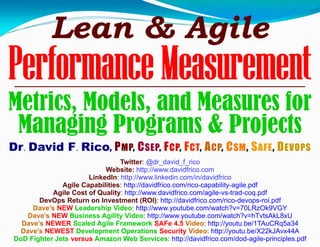 Lean & Agile
Performance Measurement
Metrics, Models, and Measures for
Managing Programs & Projects
Dr. David F. Rico, PMP, CSEP, FCP, FCT, ACP, CSM, SAFE, DEVOPS
Twitter: @dr_david_f_rico
Website: http://www.davidfrico.com
LinkedIn: http://www.linkedin.com/in/davidfrico
Agile Capabilities: http://davidfrico.com/rico-capability-agile.pdf
Agile Cost of Quality: http://www.davidfrico.com/agile-vs-trad-coq.pdf
DevOps Return on Investment (ROI): http://davidfrico.com/rico-devops-roi.pdf
Dave’s NEW Leadership Video: http://www.youtube.com/watch?v=70LRzOk9VGY
Dave’s NEW Business Agility Video: http://www.youtube.com/watch?v=hTvtsAkL8xU
Dave’s NEWER Scaled Agile Framework SAFe 4.5 Video: http://youtu.be/1TAuCRq5a34
Dave’s NEWEST Development Operations Security Video: http://youtu.be/X22kJAvx44A
DoD Fighter Jets versus Amazon Web Services: http://davidfrico.com/dod-agile-principles.pdf
 