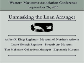 Unmasking the Loan Arranger
Amber K. King: Registrar - Museum of Northern Arizona
Laura Wenzel: Registrar - Phoenix Art Museum
Tim McShane: Collections Manager - Esplanade Museum
Western Museums Association Conference
September 26, 2016
 