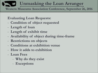 Evaluating Loan Requests:
- Condition of object requested
- Length of loan
- Length of exhibit time
- Availability of object during time-frame
- Restrictions on objects
- Conditions at exhibition venue
- How it adds to exhibition
- Loan Fees
- Why do they exist
- Exceptions
Unmasking the Loan Arranger
Western Museums Association Conference, September 26, 2016
 