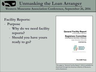 Facility Reports:
- Purpose
- Why do we need facility
reports?
- Should you have yours
ready to go?
Unmasking the Loan Arranger
Western Museums Association Conference, September 26, 2016
Title page to General Facility Report (2011) available for
download through the American Alliance of Museums
online Bookstore.
 