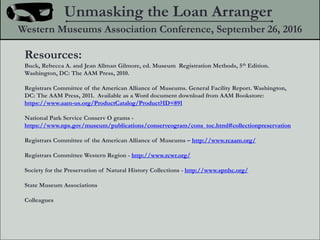 Unmasking the Loan Arranger
Western Museums Association Conference, September 26, 2016
Resources:
Buck, Rebecca A. and Jean Allman Gilmore, ed. Museum Registration Methods, 5th Edition.
Washington, DC: The AAM Press, 2010.
Registrars Committee of the American Alliance of Museums. General Facility Report. Washington,
DC: The AAM Press, 2011. Available as a Word document download from AAM Bookstore:
https://www.aam-us.org/ProductCatalog/Product?ID=891
National Park Service Conserv O grams -
https://www.nps.gov/museum/publications/conserveogram/cons_toc.html#collectionpreservation
Registrars Committee of the American Alliance of Museums C http://www.rcaam.org/
Registrars Committee Western Region - http://www.rcwr.org/
Society for the Preservation of Natural History Collections - http://www.spnhc.org/
State Museum Associations
Colleagues
 