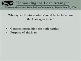 What type of information should be included on
the loan agreement?
? Contact information for both parties
? Purpose of the loan
Unmasking the Loan Arranger
Western Museums Association Conference, September 26, 2016
 