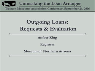 Outgoing Loans:
Requests & Evaluation
Unmasking the Loan Arranger
Western Museums Association Conference, September 26, 2016
Amber King
Registrar
Museum of Northern Arizona
 