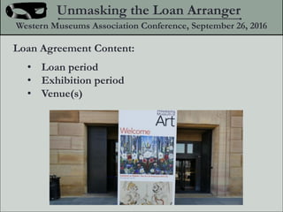 Loan Agreement Content:
? Loan period
? Exhibition period
? Venue(s)
Unmasking the Loan Arranger
Western Museums Association Conference, September 26, 2016
 