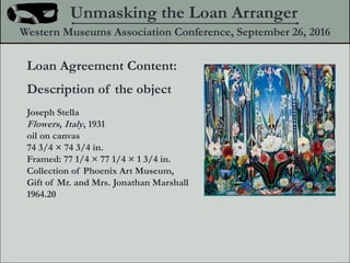Loan Agreement Content:
Description of the object
Joseph Stella
Flowers, Italy, 1931
oil on canvas
74 3/4  74 3/4 in.
Framed: 77 1/4  77 1/4  1 3/4 in.
Collection of Phoenix Art Museum,
Gift of Mr. and Mrs. Jonathan Marshall
1964.20
Unmasking the Loan Arranger
Western Museums Association Conference, September 26, 2016
 