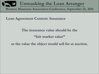 The insurance value should be the
fair market value
or the value the object would sell for at auction.
Unmasking the Loan Arranger
Western Museums Association Conference, September 26, 2016
Loan Agreement Content: Insurance
 