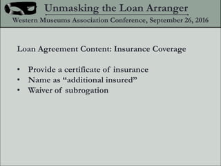 Loan Agreement Content: Insurance Coverage
? Provide a certificate of insurance
? Name as additional insured
? Waiver of subrogation
Unmasking the Loan Arranger
Western Museums Association Conference, September 26, 2016
 