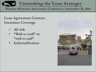 Loan Agreement Content:
Insurance Coverage
? All risk
? Wall to wall or
nail to nail
? Indemnification
Unmasking the Loan Arranger
Western Museums Association Conference, September 26, 2016
 